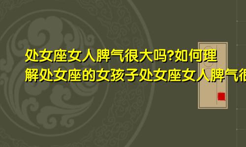 处女座女人脾气很大吗?如何理解处女座的女孩子处女座女人脾气很大吗?如何理解处女座的女孩呢
