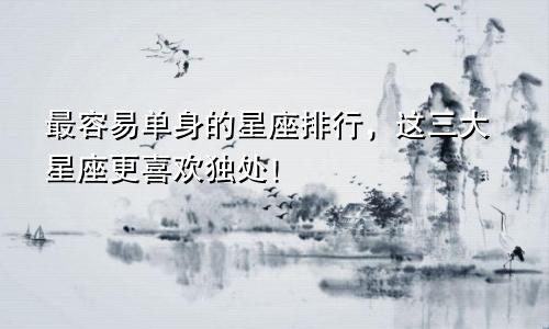 最容易单身的星座排行，这三大星座更喜欢独处！