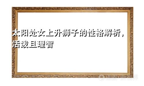 太阳处女上升狮子的性格解析,活泼且理智