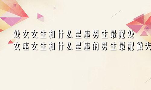处女女生和什么星座男生最配处女座女生和什么星座的男生最配做夫妻