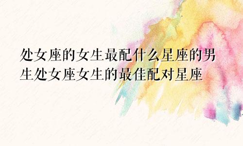 处女座的女生最配什么星座的男生处女座女生的最佳配对星座