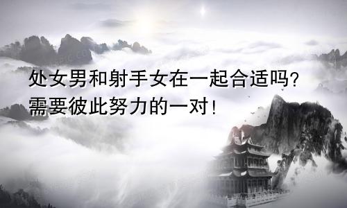 处女男和射手女在一起合适吗？需要彼此努力的一对！