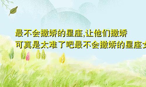 最不会撒娇的星座,让他们撒娇可真是太难了吧最不会撒娇的星座女