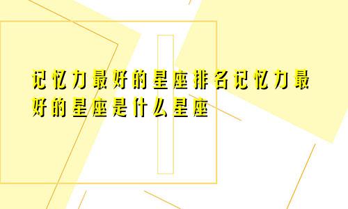 记忆力最好的星座排名记忆力最好的星座是什么星座