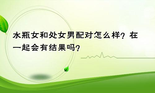 水瓶女和处女男配对怎么样？在一起会有结果吗？
