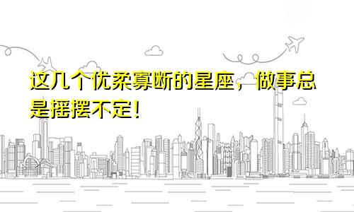 这几个优柔寡断的星座，做事总是摇摆不定！