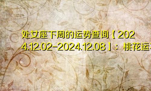 处女座下周的运势查询【2024.12.02-2024.12.08】：桃花运不错