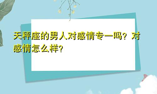 天秤座的男人对感情专一吗?对感情怎么样?