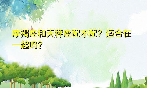 摩羯座和天秤座配不配?适合在一起吗?
