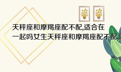 天秤座和摩羯座配不配,适合在一起吗女生天秤座和摩羯座配不配,适合在一起吗