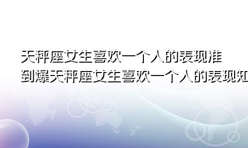 天秤座女生喜欢一个人的表现准到爆天秤座女生喜欢一个人的表现知乎