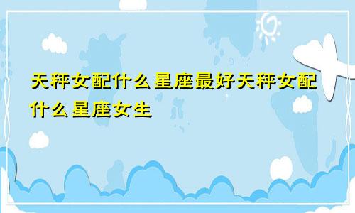 天秤女配什么星座最好天秤女配什么星座女生