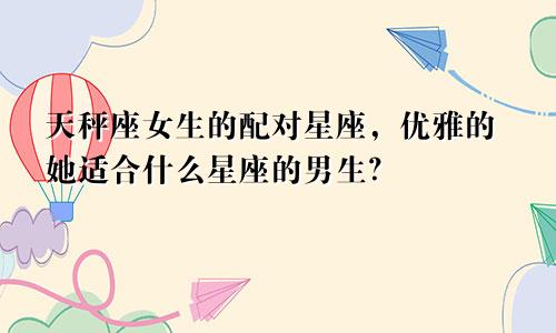 天秤座女生的配对星座，优雅的她适合什么星座的男生？