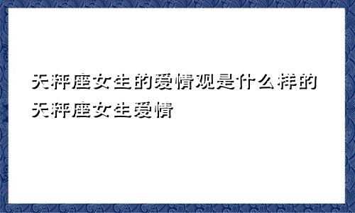天秤座女生的爱情观是什么样的天秤座女生爱情