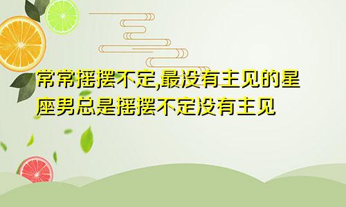 常常摇摆不定,最没有主见的星座男总是摇摆不定没有主见