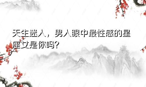 天生迷人，男人眼中最性感的星座女是你吗？