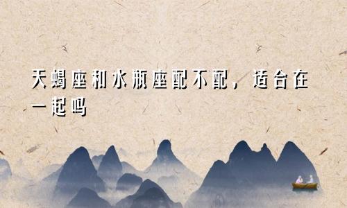 天蝎座和水瓶座配不配,适合在一起吗