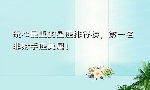 玩心最重的星座排行榜，第一名非射手座莫属！