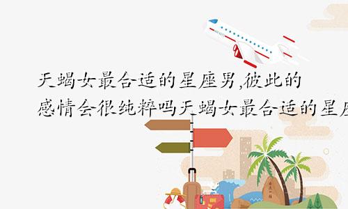 天蝎女最合适的星座男,彼此的感情会很纯粹吗天蝎女最合适的星座男,彼此的感情会很纯粹嘛