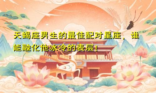 天蝎座男生的最佳配对星座,谁能融化他冰冷的表层!