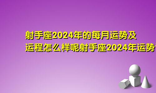 射手座2024年的每月运势及运程怎么样呢射手座2024年运势详解全年运程完整版