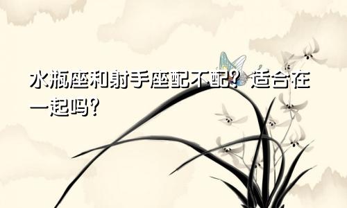 水瓶座和射手座配不配?适合在一起吗?