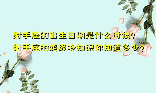 射手座的出生日期是什么时候？射手座的超级冷知识你知道多少？