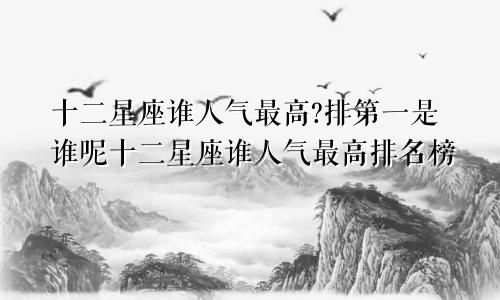 十二星座谁人气最高?排第一是谁呢十二星座谁人气最高排名榜