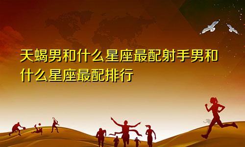 天蝎男和什么星座最配射手男和什么星座最配排行