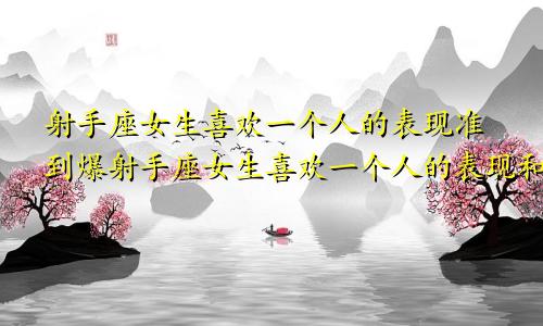 射手座女生喜欢一个人的表现准到爆射手座女生喜欢一个人的表现和性格特点