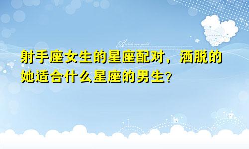射手座女生的星座配对,洒脱的她适合什么星座的男生?
