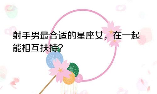 射手男最合适的星座女,在一起能相互扶持?