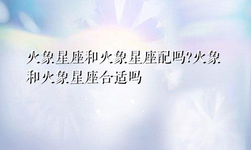 火象星座和火象星座配吗?火象和火象星座合适吗