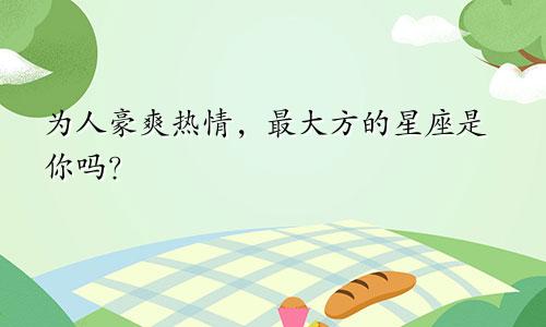 为人豪爽热情，最大方的星座是你吗？