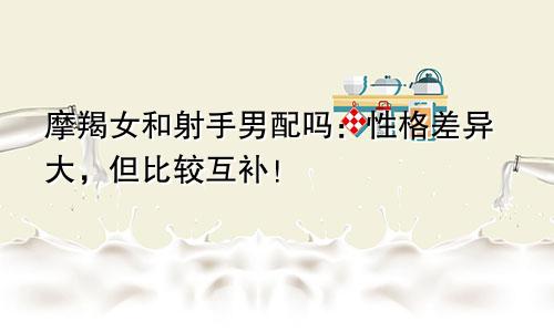 摩羯女和射手男配吗：性格差异大，但比较互补！