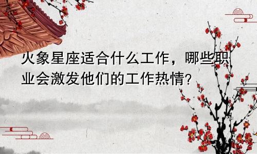 火象星座适合什么工作，哪些职业会激发他们的工作热情？