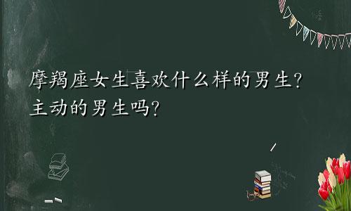 摩羯座女生喜欢什么样的男生？主动的男生吗？