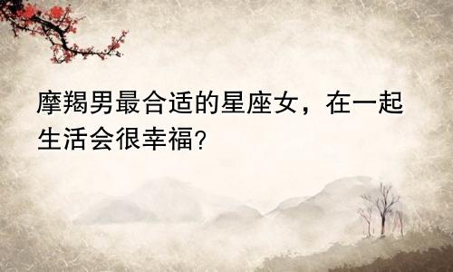 摩羯男最合适的星座女,在一起生活会很幸福?