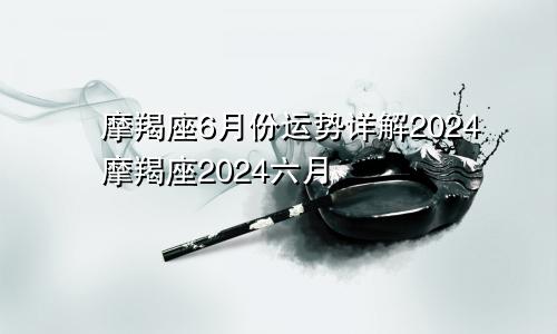 摩羯座6月份运势详解2024摩羯座2024六月