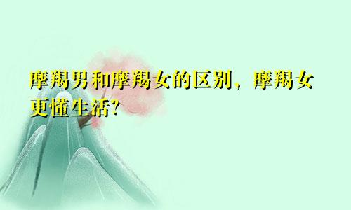 摩羯男和摩羯女的区别，摩羯女更懂生活？