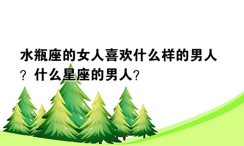 水瓶座的女人喜欢什么样的男人?什么星座的男人?