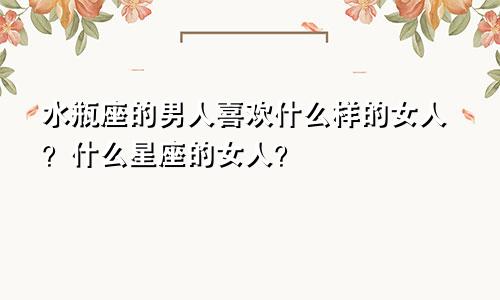 水瓶座的男人喜欢什么样的女人？什么星座的女人？