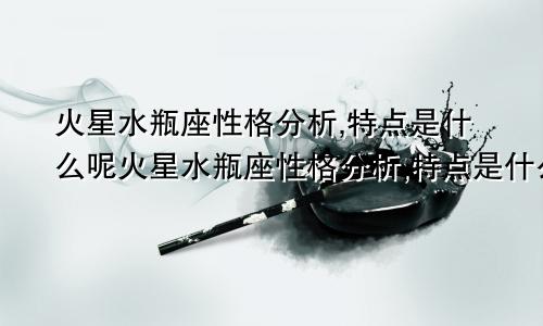 火星水瓶座性格分析,特点是什么呢火星水瓶座性格分析,特点是什么样的