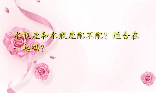 水瓶座和水瓶座配不配?适合在一起吗?