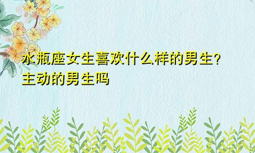 水瓶座女生喜欢什么样的男生?主动的男生吗