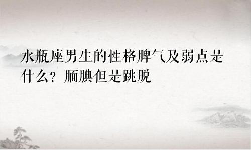 水瓶座男生的性格脾气及弱点是什么?腼腆但是跳脱