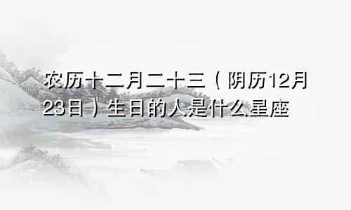农历十二月二十三（阴历12月23日）生日的人是什么星座