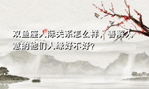 双鱼座人际关系怎么样，善解人意的他们人缘好不好？