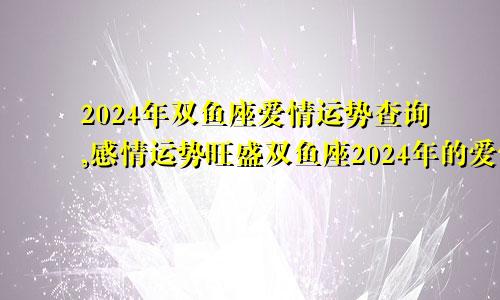2024年双鱼座爱情运势查询,感情运势旺盛双鱼座2024年的爱情运势
