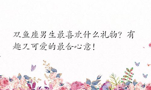 双鱼座男生最喜欢什么礼物?有趣又可爱的最合心意!
